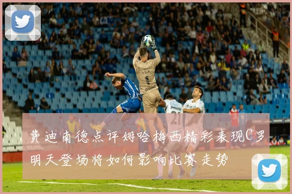费迪南德点评姆哈梅西精彩表现C罗明天登场将如何影响比赛走势
