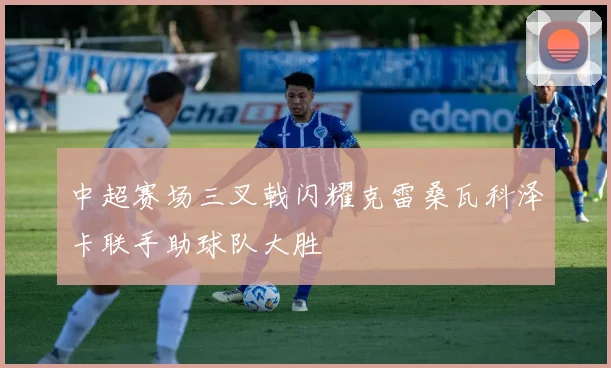 中超赛场三叉戟闪耀克雷桑瓦科泽卡联手助球队大胜