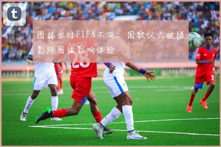 图赫尔对FIFA不满：国歌仪式被摄影师围堵影响体验
