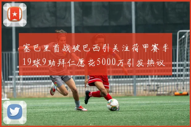 塞巴里首战破巴西引关注荷甲赛季19球9助拜仁愿花5000万引发热议