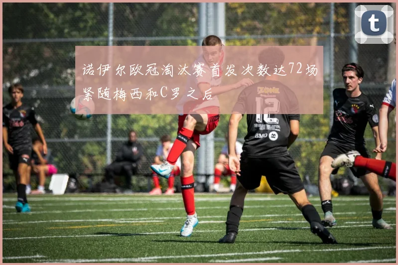 诺伊尔欧冠淘汰赛首发次数达72场紧随梅西和C罗之后