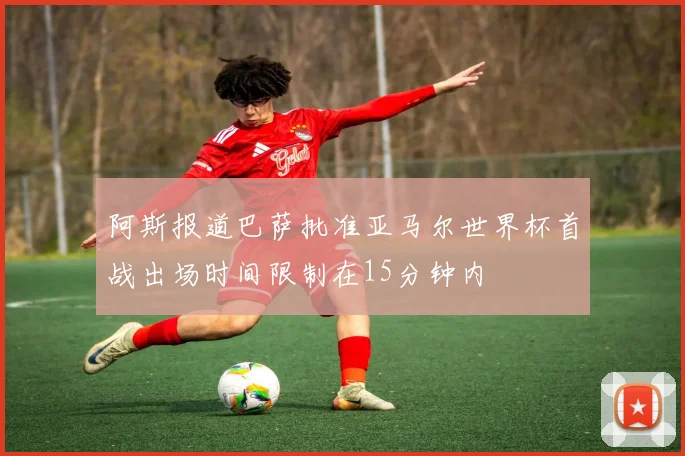 阿斯报道巴萨批准亚马尔世界杯首战出场时间限制在15分钟内