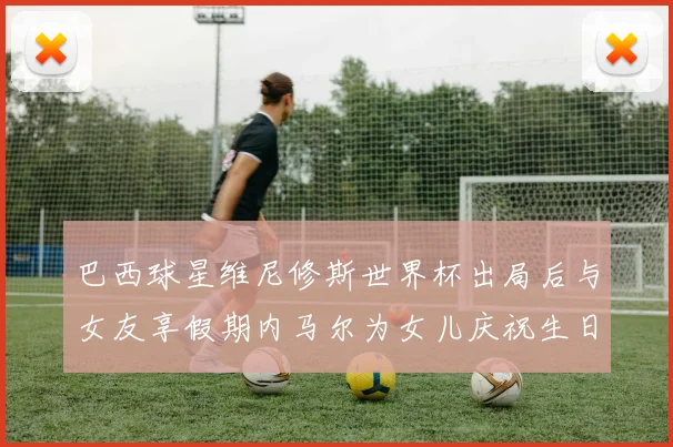 巴西球星维尼修斯世界杯出局后与女友享假期内马尔为女儿庆祝生日