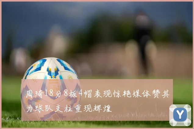 周琦18分8板4帽表现惊艳媒体赞其为球队支柱重现辉煌