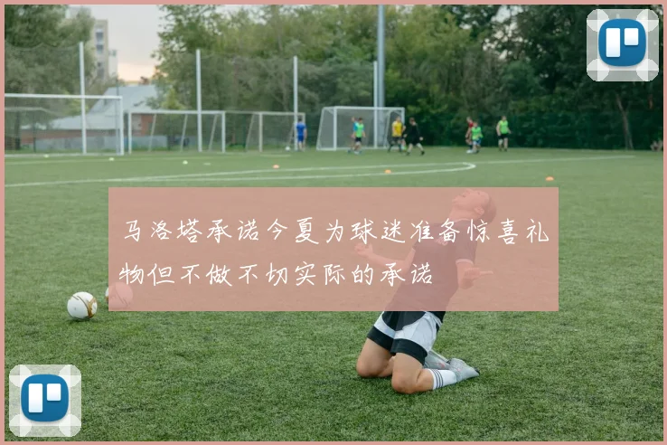 马洛塔承诺今夏为球迷准备惊喜礼物但不做不切实际的承诺