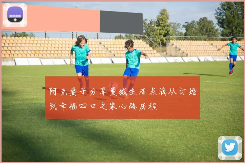阿克妻子分享曼城生活点滴从订婚到幸福四口之家心路历程