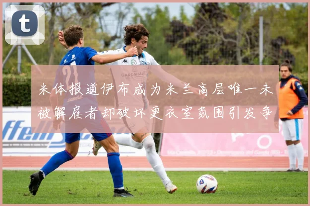 米体报道伊布成为米兰高层唯一未被解雇者却破坏更衣室氛围引发争议